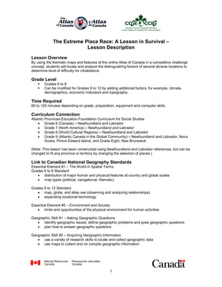 The Extreme Place Race: A Lesson in Survival – 
                           Lesson Description 

Lesson Overview 
By using the thematic maps and features of the online Atlas of Canada in a competitive challenge 
concept, students will locate and analyze the distinguishing factors of several diverse locations to 
determine level of difficulty for inhabitance. 

Grade Level 
    §    Grades 6 to 8 
    §    Can be modified for Grades 9 to 12 by adding additional factors, for example, climate, 
         demographics, economic indicators and topography. 

Time Required 
60 to 120 minutes depending on grade, preparation, equipment and computer skills 

Curriculum Connection 
Atlantic Provinces Education Foundation Curriculum for Social Studies
    · Grade 6 (Canada) – Newfoundland and Labrador
    · Grade 7 (North America) – Newfoundland and Labrador
    · Grade 8 (World Cultural Regions) – Newfoundland and Labrador
    · Grade 9 (Atlantic Canada in the Global Community) – Newfoundland and Labrador, Nova 
         Scotia, Prince Edward Island, and Grade Eight, New Brunswick 

(Note: This lesson has been constructed using Newfoundland and Labrador references, but can be 
changed to fit any province or territory by changing the selection of places.) 

Link to Canadian National Geography Standards 
Essential Element #1 – The World in Spatial Terms 
Grades 6 to 8 Standard
   · distribution of major human and physical features at country and global scales
   · map types (political, navigational, thematic) 

Grades 9 to 12 Standard
   · map, globe, and atlas use (observing and analyzing relationships)
   · expanding locational technology 

Essential Element #5 – Environment and Society
   · limits and opportunities of the physical environment for human activities 

Geographic Skill #1 – Asking Geographic Questions
   · identify geographic issues, define geographic problems and pose geographic questions
   · plan how to answer geographic questions 

Geographic Skill #2 – Acquiring Geographic Information
   · use a variety of research skills to locate and collect geographic data
   · use maps to collect and /or compile geographic information




                                                  1 
 