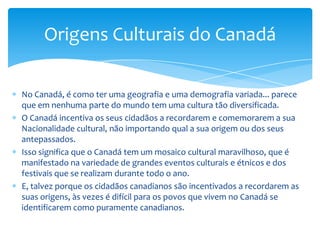 Muitos dos povos fazem a pergunta o que é exatamente isso que faz os canadianos serem canadianos?Alguns dizem mentiras verdadeiras da identidade do Canadá e a sua diversidade... e é esse mosaico cultural que faz o Canadá ser original. Nos últimos trinta anos a Emigração maciça ocorreu de toda a parte do mundo, e não como no passado, que era da Europa e dos Estados Unidos.Isso conduziu a mais diversidade cultural do que antes.Naturalmente, para o visitante, esse fator adiciona uma atração maravilhosa pelo Canadá.