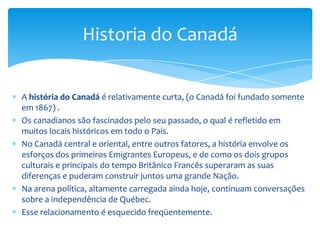 A história do Canadá central e oriental é também muito ligada com a revolta para a independência dos Estados Unidos, quando milhares de pessoas leais à coroa britânica cruzaram a fronteira para se estabelecer nessas áreas, a fim de permanecerem Britânicos.O esforço com os Estados Unidos continuou até após a guerra de 1812, e essa parte da história do Canadá pode ser vista em muitos locais históricos deste período.Em todo o Canadá a história é refletida também na maior parte pela adaptação às forças da natureza e do clima.No Canadá, o oceano Atlântico teve um papel muito significativo na história e na cultura dessas áreas.