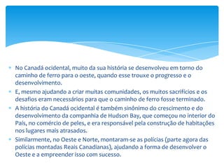 A legenda das Polícias Reais' foi carregada em todo o país e é interessante ver como as leis dessas épocas deram forma à sociedade de hoje.Não se pode mencionar a história do Canadá sem referência aos seus povos indígenas.A sua história começou milhares de anos antes dos primeiros Emigrantes Europeus chegarem.Em todo o país você pode aprender sobre as culturas desses povos e da sua contribuição para o Canadá.Apesar dos povos que vieram estabelecer-se aqui, que transformaram o Canadá, eles não apreciaram muito a cultura e as tradições aborígines. Quando você visitar alguns dos locais históricos indígenas, verá como eram organizadas essas sociedades muito antes da chegada dos Europeus.