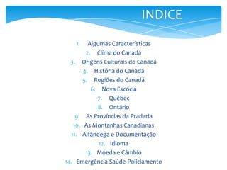 INDICEAlgumas CaracterísticasClima do CanadáOrigens Culturais do CanadáHistória do CanadáRegiões do CanadáNova EscóciaQuébecOntárioAs Províncias da PradariaAs Montanhas CanadianasAlfândega e DocumentaçãoIdiomaMoeda e CâmbioEmergência-Saúde-PoliciamentovHorário ComercialFloraFauna Pré – HistóriaPrimeiros ExploradoresConfederaçãoAs Guerras MundiaisSetor SecundárioSetor TerciárioParte Extra