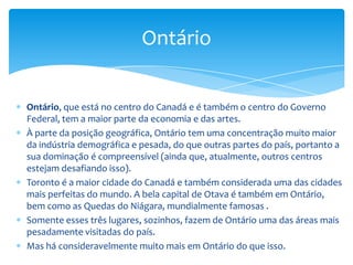 Em contraste com as áreas urbanas há muita zona rural aberta com muitos tipos diferentes de paisagem - de vinhedos, no sul, e a selva não estragada, no norte.A parte do noroeste da província tem inúmeros e belos lagos e florestas ricas e viçosas.Algonquin, o Parque Provincial no Oeste da Otava, é um grande destino de canoagem e tem algumas belas praias nos seus lagos.Quatro dos cinco Grandes Lagos Canadianos têm parte da sua costa em Ontário.