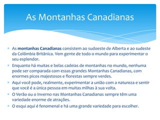 E não importa qual seja o seu nível de habilidade, pois há uma área de esqui para se ajustar às suas necessidades.Essas áreas incluem luz solar e um panorama espetacular.No Verão, você pode marchar muitas milhas ao longo das montanhas e absorver as belezas da área.