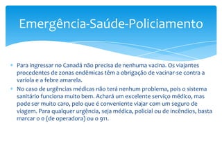 Horário ComercialOs horários das lojas e os grandes armazéns variam segundo as cidades. Em Quebec, British Columbia e outros Estados, os comércios abrem com um horário continuado de 9:30 às 21:00 horas de segunda-feira à sexta-feira e sábados e domingos das 9:00 às 17:00 horas. A maioria dos bancos abrem das 9:00 às 15:00 horas de segunda-feira a sexta-feira, embora atualmente muitas sucursais permaneçam abertas até às 17:00 horas.