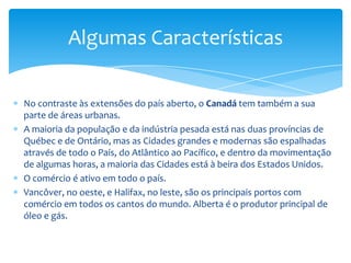 A estrada de Transporte do Canadá liga o país de costa a costa.Há uma rede extensiva de caminhos de ferro e uma rede difundida das rotas da linha aérea que servem as comunidades principais e remotas.As áreas rurais são mais ou menos povoadas, mas, cada vez mais, os povos saem para as cidades maiores.As terras do norte estão desenvolvidas a um nível muito aceitável, mas algumas destas áreas são utilizados pelos seus recursos naturais e amplos.As Províncias da Pradaria (Alberta, Manitoba e Saskatchewan), com seus vastos campos, produzem grão de trigo para alimentar uma parte da população do mundo. As peixarias no oeste e na costa do leste são difundidas. O óleo e o gás natural têm sido descobertos recentemente fora da costa do leste.