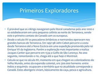 No século XVI exploradores britânicos e franceses percorrem América do Norte. A princípios do século XVII as companhias começaram a assentar-se em Acadia (Nova Escócia) e na cidade de Quebec. Não se estabelecem povoados até apreciar-se a importância do comércio de peles, sendo os primeiros os de Port Royal (Nova Escócia) em 1605 e Quebec em 1608. Desde cedo caçadores e missionários chegam aos Grandes Lagos e em 1682 La Salle chega até a desembocadura do Mississipi. Samuel de Champlain, explorador, escritor, cartógrafo e pai da Nova França, deu um impulso definitivo à história do Canadá quando, em 1608, funda um assentamento em Quebec. Já não século XVII França reclama um Império que extende-se desde o Lago Superior até o Golfo do México. Os franceses se estabelecem ao longo do rio São Lorenço e em volta dos Grandes Lagos, enquanto que os britânicos ficam na Baia de Hudson e na costa atlântica.