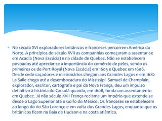 ConfederaçãoEm 1840 após conflitos internos decreta-se a união de ambas às duas regiões, e em 1848 começa a existência do Governo responsável. Continuam as explorações extendendo-se pelos Grandes Lagos.O problema de defesa com os Estados Unidos, as dificuldades políticas internas, comerciais e econômicas, aceleraram o processo de Federação entre as colônias separadas. O 1 de Julho de 1867 é assinada a Confederação através da Ata de América do Norte britânica. Grã-Bretanha une em uma nação só, quatro de seus Estados na América do Norte: o Alto Canadá (Ontario), ou Baixo Canadá (Quebec), a Nova Escócia e New Brunswick, concedendo-lhes o título de Domínio de Canadá que implica um estatuto de país independente e um governo próprio. Nos anos seguintes passam ao domínio canadense a Baia de Hudson e a British Columbia. Segue, em 1873, a Ilha Príncipe Eduardo, ficando deste modo unidas todas, exceto Terranova. 
