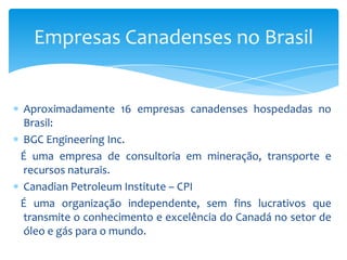 CEPA  - Candian Energy Pipeline Association   Representa companhias de dutos do Canadá. EDC – ExportDevelopmentCanada   É a Agência oficial de crédito à exportação do Governo do Canadá (que oferece soluções financeiras competitivas e inovadoras para apoiar exportadores e investidores Canadenses).Pure Technologies Ltd.   É uma empresa de tecnologia internacional que tem desenvolvido e patenteado tecnologias de detecção de vazamento para gasodutos e oleodutos.