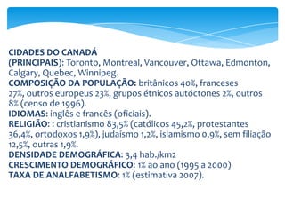 RENDA PER CAPITA:  US$ 38.600 (estimativa 2008).IDH: 0,888 (PNUD 2010) - desenvolvimento humano muito altoECONOMIA DO CANADÁ :Produtos Agrícolas: trigo, cevada, outros cereaisPecuária: bovinos, suínos, avesMineração: zinco, urânio, amianto, níquel, sais de potássio, petróleo, gás natural, cobalto, cobre.Indústria: equipamentos de transporte, alimentícia, papel e derivados, química, produtos eletroeletrônicos, metalúrgica.PIB: 1,3 trilhão (2007
