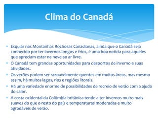 A enorme extensão do Canadá, unida à variada topografia, provoca grandes diferenças climáticas. O verão se mostra como a estação ideal para viajar ao Canadá, a não ser que seja amante do esqui ou da natureza branca. Os dias são, em geral, calorosos, especialmente no interior, enquanto que nas costas são mais frescos.O melhor clima é na zona costeira da British Columbia, com médias de 15 graus centígrados no verão e em torno a 0 graus no inverno. As Pradarias, com os Estados de Manitoba, Saskatchewam e Alberta, fazem-se notar pelas temperaturas extremas: no inverno tem zonas com 40 graus abaixo de zero. Em julho a média é superior aos 18 graus. Nesta zona as chuvas são bastante escassas (sobretudo no princípio do verão).