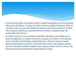Nos Estados de Ontario e Quebec, em seu terço setentrional, as temperaturas variam entre 23 graus abaixo de zero, em janeiro, e 13 graus em julho, enquanto que na parte meridional a variação é de 9 graus abaixo de zero a 18 graus (em algumas zonas as temperaturas podem atingir os 51 graus abaixo de zero e máximas de 38 graus). As precipitações são escassas, embora maiores no Norte; no inverno quase todo o que cai do céu é neve.Na Costa Atlântica a temperatura é mais moderada, com médias em janeiro de 12 e 4 graus centígrados abaixo de zero e em julho de 16 a 21 graus. Mas não faltam pontos com valores extremos de 40 graus abaixo de zero e como máxima 38 graus.Nos Territórios do Noroeste e do Yukon as temperaturas descem: em janeiro pode-se notar temperaturas de 12 graus abaixo de zero ao sul, e 35 abaixo de zero ao Arquipélago Ártico; em troca no verão podem balançar entre 12 graus no sul e 0 graus no norte. As precipitações são muito escassas.