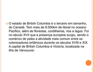  O estado de British Columbia é o terceiro em tamanho,
do Canadá. Tem mais de 8.000km de litoral no oceano
Pacífico, além de florestas, cordilheiras, rios e lagos. Foi
no século XVII que a presença europeia surgiu, sendo o
comércio de peles a atividade mais comum entre os
colonizadores britânicos durante os séculos XVIII e XIX.
A capital de British Columbia é Victoria, localizada na
ilha de Vancouver.