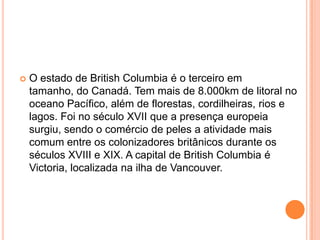    O estado de British Columbia é o terceiro em
    tamanho, do Canadá. Tem mais de 8.000km de litoral no
    oceano Pacífico, além de florestas, cordilheiras, rios e
    lagos. Foi no século XVII que a presença europeia
    surgiu, sendo o comércio de peles a atividade mais
    comum entre os colonizadores britânicos durante os
    séculos XVIII e XIX. A capital de British Columbia é
    Victoria, localizada na ilha de Vancouver.
 