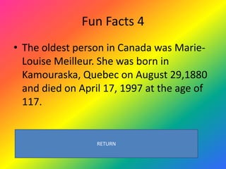 Fun Facts 4
• The oldest person in Canada was Marie-
  Louise Meilleur. She was born in
  Kamouraska, Quebec on August 29,1880
  and died on April 17, 1997 at the age of
  117.


                  RETURN
 