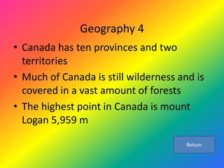 Geography 4
• Canada has ten provinces and two
  territories
• Much of Canada is still wilderness and is
  covered in a vast amount of forests
• The highest point in Canada is mount
  Logan 5,959 m

                                       Return
 