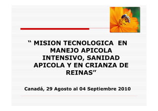 “ MISION TECNOLOGICA EN
       MANEJO APICOLA
     INTENSIVO, SANIDAD
   APICOLA Y EN CRIANZA DE
           REINAS”

Canadá, 29 Agosto al 04 Septiembre 2010
 
