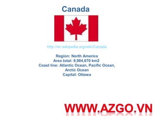 Canada
http://en.wikipedia.org/wiki/Canada
 
Region: North America
Area total: 9,984,670 km2 
Coast line: Atlantic Ocean, Pacific Ocean, 
Arctic Ocean
Capital: Ottawa
 