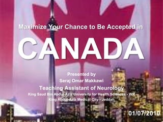 Maximize Your Chance to Be Accepted in CANADA Presented by  Seraj Omar Makkawi Teaching Assistant of Neurology  King Saud Bin Abdul-Aziz University for Health Sciences - WR  King Abdul-Aziz Medical City - Jeddah 01/07/2010 