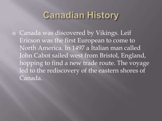 Canadian HistoryCanada was discovered by Vikings. Leif Ericson was the first European to come to North America. In 1497 a Italian man called John Cabot sailed west from Bristol, England, hoppingto find a new trade route. The voyage led to the rediscovery of the eastern shores of Canada.