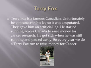 Terry FoxTerry Fox is a famous Canadian. Unfortunately he got cancer in his leg so it was amputated. They gave him an artificial leg. He started running across Canada to raise money for cancer research. He got sick when he was still running and passed away. So every year we do a Terry Fox run to raise money for Cancer.