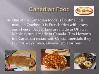 Canadian FoodOne of the Canadian foods is Poutine.It is made in Quebec. It is French fries with gravy and cheese. Beaver tails are made in Ottawa. Maple syrup is made in Canada. Tim Horton's is a Canadian restaurant. On commercials they say, “Always fresh, always Tim Hortons.”