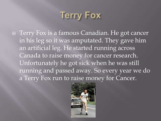 Terry FoxTerry Fox is a famous Canadian. He got cancer in his leg so it was amputated. They gave him an artificial leg. He started running across Canada to raise money for cancer research. Unfortunately he got sick when he was still running and passed away. So every year we do a Terry Fox run to raise money for Cancer.