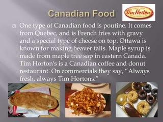 Canadian FoodOne type of Canadian food is poutine.It comes from Quebec, and is French fries with gravy and a special type of cheese on top. Ottawa is known for making beaver tails. Maple syrup is made from maple tree sap in eastern Canada. Tim Horton's is a Canadian coffee and donut restaurant. On commercials they say, “Always fresh, always Tim Hortons.”
