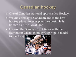 Canadian hockeyOne of Canada's national sports is Ice Hockey. Wayne Gretzky is Canadian and is the best hockey player to ever play the sport. He is known as “The Great One”He won the Stanley Cup 4 times with the Edmonton Oilers. (Stanley Cup = gold medal for hockey)