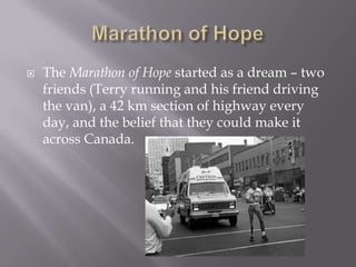 Marathon of HopeThe Marathon of Hopestarted as a dream – two friends (Terry running and his friend driving the van), a 42 km section of highway every day, and the belief that they could make it across Canada.