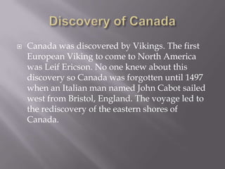 Discovery of CanadaCanada was discovered by Vikings. The first European Viking to come to North America was Leif Ericson. No one knew about this discovery so Canada was forgotten until1497 when an Italian man named John Cabot sailed west from Bristol, England. The voyage led to the rediscovery of the eastern shores of Canada.