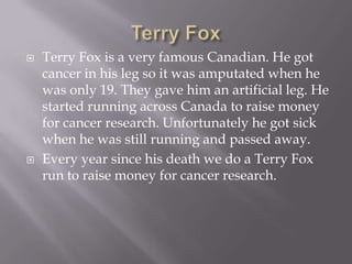 Terry FoxTerry Fox is a very famous Canadian. He got cancer in his leg so it was amputated when he was only 19. They gave him an artificial leg. He started running across Canada to raise money for cancer research. Unfortunately he got sick when he was still running and passed away.Every year since his death we do a Terry Fox run to raise money for cancer research.