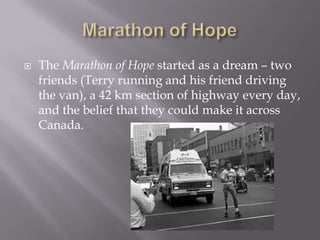 Marathon of HopeThe Marathon of Hopestarted as a dream – two friends (Terry running and his friend driving the van), a 42 km section of highway every day, and the belief that they could make it across Canada.