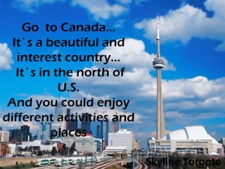 Go  to Canada... It`s a beautiful and interest country…  It`s in the north of U.S. And you could enjoy different activities and places Skyline Toronto 
