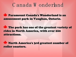 Canada Wonderland Paramount Canada's Wonderland is an amusement park in Vaughan, Ontario. The park has one of the greatest variety of rides in North America, with over 200 attractions. North America's 3rd greatest number of roller coasters.  