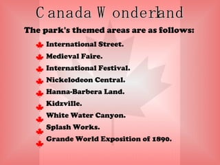 Canada Wonderland The park's themed areas are as follows: International Street.  Medieval Faire.  International Festival.  Nickelodeon Central. Hanna-Barbera Land. Kidzville. White Water Canyon.  Splash Works.  Grande World Exposition of 1890. 