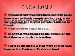 CASA LOMA Casa Loma, means "House on the Hill”. It was once the home of financier Sir Henry Mill Pellatt. Construction began in 1911. The house cost $3.5 million. A team of 300 workers three years to build from start to finish completion in 1914, at 98 rooms, it was the largest private residence in Canada. In 1937 it was opened to the public for the first time as a tourist attraction. Parts of the movie X-Men were shot at Casa Loma as the Professor Xavier's school. 