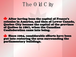 The Old City After having been the capital of France’s colonies in America, and then of Lower Canada, Quebec City became the capital of the province of Québec in 1867, when the Canadian Confederation came into being. Since 1994, considerable efforts have been put into restoring the area surrounding the parliamentary buildings. 