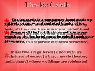 The Ice Castle   Its 22 beds were sold out when it first opened in 2000. In its last iteration it had 85 beds, all the furniture is made of ice but lined with deer furs and covered with mattresses and arctic sleeping bags. Only the bathrooms are heated, in a separate insulated structure.  It has two art galleries (filled with ice sculptures of course) a bar, a movie theater,  and a chapel where weddings are celebrated.   The  ice castle  is a temporary hotel made up entirely of snow and sculpted blocks of ice.  Because of the fact that ice melts in warm weather, the ice hotel must be rebuilt each year (January)  