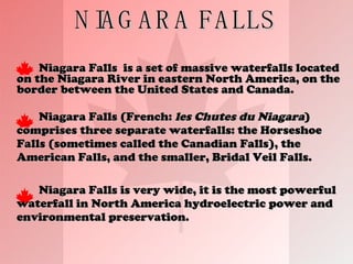 NIAGARA FALLS Niagara Falls  is a set of massive waterfalls located on the Niagara River in eastern North America, on the border between the United States and Canada.  Niagara Falls (French:  les Chutes du Niagara ) comprises three separate waterfalls: the Horseshoe Falls (sometimes called the Canadian Falls), the American Falls, and the smaller, Bridal Veil Falls.  Niagara Falls is very wide, it is the most powerful waterfall in North America hydroelectric power and environmental preservation. 