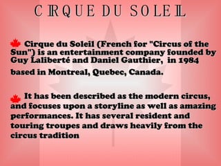 CIRQUE DU SOLEIL Cirque du Soleil (French for "Circus of the Sun") is an entertainment company founded by Guy Laliberté and Daniel Gauthier,  in 1984 based in Montreal, Quebec, Canada. It has been described as the modern circus, and focuses upon a storyline as well as amazing performances. It has several resident and touring troupes and draws heavily from the circus tradition  