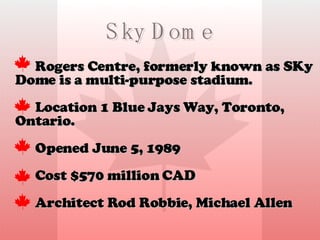 Sky Dome Rogers Centre, formerly known as SKy Dome is a  multi-purpose stadium. Location 1 Blue Jays Way, Toronto, Ontario. Opened June 5, 1989  Cost $570 million CAD Architect Rod Robbie, Michael Allen 