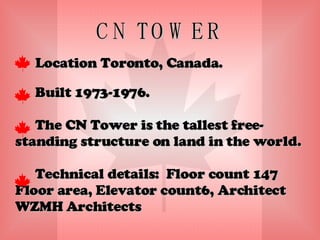 CN TOWER Location Toronto, Canada. Built 1973-1976. The CN Tower is the tallest free-standing structure on land in the world. Technical details:  Floor count 147 Floor area, Elevator count6, Architect WZMH Architects 