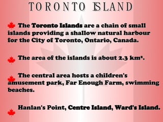 TORONTO ISLAND The  Toronto Islands  are a chain of small islands providing a shallow natural harbour for the City of Toronto, Ontario, Canada. The area of the islands is about 2.3 km². The central area hosts a children's amusement park, Far Enough Farm, swimming beaches. Hanlan's Point,  Centre Island ,  Ward's Island.   