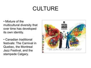 CULTURE

• Mixture of the
multicultural diversity that
over time has developed
its own identily.

• Canadian traditional
festivals: The Carnival in
Quebec, the Montreal
Jazz Festival, and the
stampede Calgary.
 