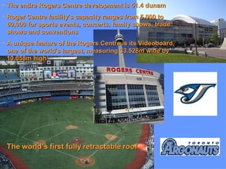 The entire Rogers Centre development is 51.4 dunam Roger Centre facility's capacity ranges from 5,000 to 60,000 for sports events, concerts, family shows, trade shows and conventions A unique feature of the Rogers Centre is its Videoboard, one of the world's largest, measuring 33.528m wide by 10.058m high The world’s first fully retractable roof  