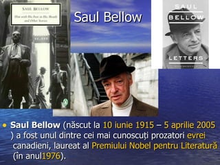 Saul Bellow Saul Bellow  ( născut la  10  iunie   1915  –  5  aprilie   2005 ) a fost unul dintre cei mai cunoscuți prozatori  evrei   canadieni , laureat al  Premiului  Nobel  pentru   Literatură  (în anul 1976 ).  