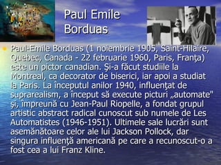 Paul Emile Borduas Paul-Emile Borduas (1 noiembrie 1905, Saint-Hilaire, Quebec, Canada - 22 februarie 1960, Paris, Franţa) este un pictor canadian. Şi-a făcut studiile la Montreal, ca decorator de biserici, iar apoi a studiat la Paris. La începutul anilor 1940, influenţat de suprarealism, a început să execute picturi „automate" şi, împreună cu Jean-Paul Riopelle, a fondat grupul artistic abstract radical cunoscut sub numele de Les Automatistes (1946-1951). Ultimele sale lucrări sunt asemănătoare celor ale lui Jackson Pollock, dar singura influenţă americană pe care a recunoscut-o a fost cea a lui Franz Kline. 
