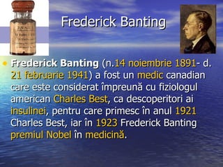 Frederick Banting Frederick Banting  (n. 14 noiembrie   1891 - d.  21 februarie   1941 ) a fost un  medic  canadian care este considerat împreună cu fiziologul american  Charles Best , ca descoperitori ai  insulinei , pentru care primesc în anul  1921  Charles Best, iar în  1923  Frederick Banting  premiul Nobel  în  medicină .  