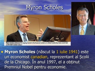 Myron Scholes Myron Scholes  (n ăscut la   1  iulie   1941 ) este un economist  canadian , reprezentant al Școlii de la Chicago. În anul 1997,  el  a obținut Premniul Nobel pentru economie.  
