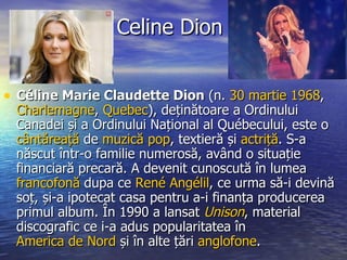 Celine Dion Céline Marie Claudette Dion  (n.  30 martie   1968 ,  Charlemagne ,  Quebec ), deținătoare a Ordinului Canadei și a Ordinului Național al Québecului, este o  cântăreață  de  muzică pop , textieră și  actriță . S-a născut într-o familie numerosă, având o situație financiară precară. A devenit cunoscută în lumea  francofonă  dupa ce  René Angélil , ce urma să-i devină soț, și-a ipotecat casa pentru a-i finanța producerea primul album. În 1990 a lansat  Unison , material discografic ce i-a adus popularitatea în  America de Nord  și în alte țări  anglofone .  